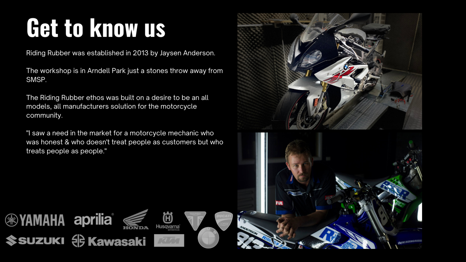 Get to know us. Riding Rubber was established in 2013 by Jaysen Anderson.   The workshop is in Arndell Park just a stones throw away from SMSP Syndey Motorsport Park.  The Riding Rubber ethos was built on a desire to be an all models, all manufacturers solution for the motorcycle community.  "I saw a need in the market for a motorcycle mechanic who was honest & who doesn't treat people as customers but who treats people as people."