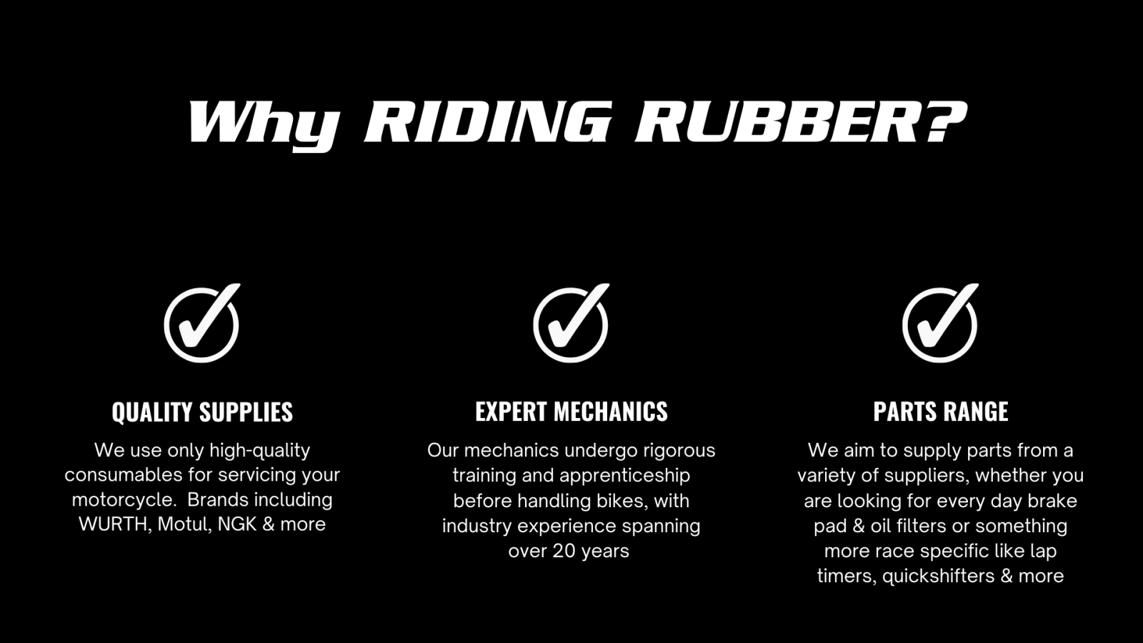 Why RIDING RUBBER? We use only high-quality consumables for servicing your motorcycle.  Brands including WURTH, Motul, NGK & more. Our mechanics undergo rigorous training and apprenticeship before handling bikes, with industry experience spanning over 20 years. We aim to supply parts from a variety of suppliers, whether you are looking for every day brake pad & oil filters or something more race specific like lap timers, quickshifters & more