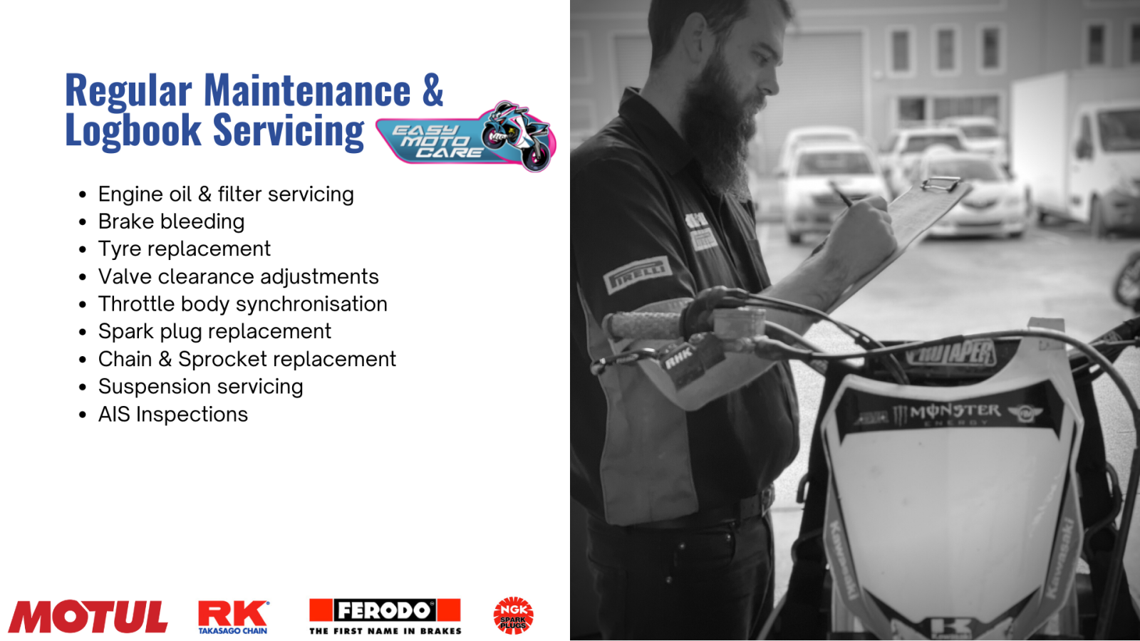 Regular Maintenance & Logbook Servicing. Engine oil & filter servicing Brake bleeding Tyre replacement Valve clearance adjustments Throttle body synchronisation Spark plug replacement Chain & Sprocket replacement Suspension servicing AIS Inspections