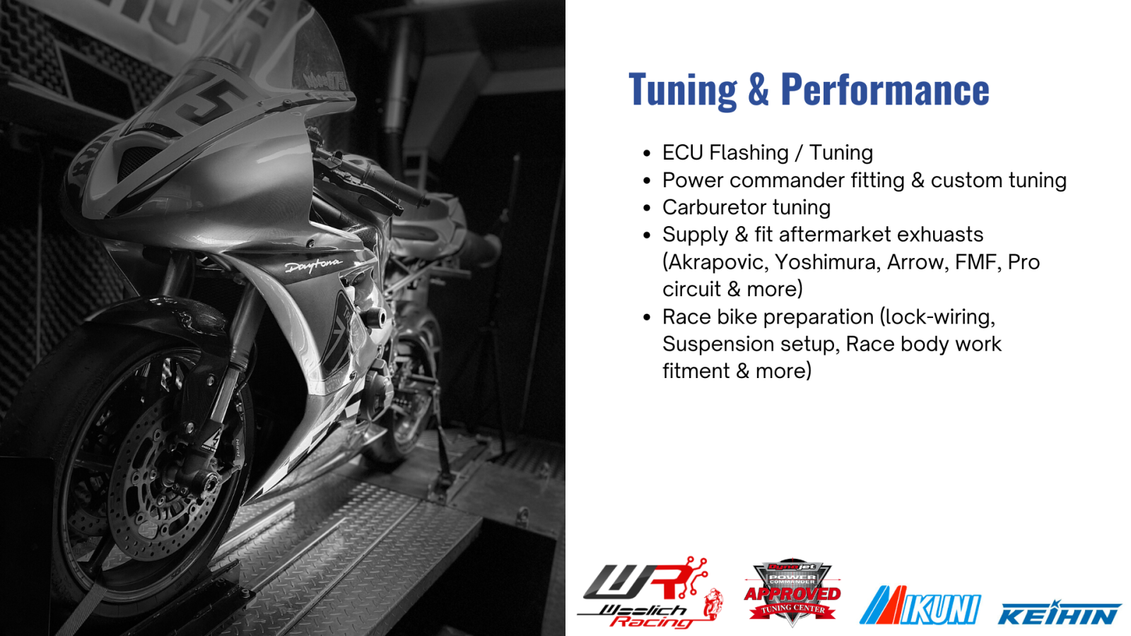 Dyno Tuning & Performance  ECU Flashing / Tuning Power commander fitting & custom tuning Carburetor tuning Supply & fit aftermarket exhuasts (Akrapovic, Yoshimura, Arrow, FMF, Pro circuit & more) Race bike preparation (lock-wiring, Suspension setup, Race body work fitment & more) 