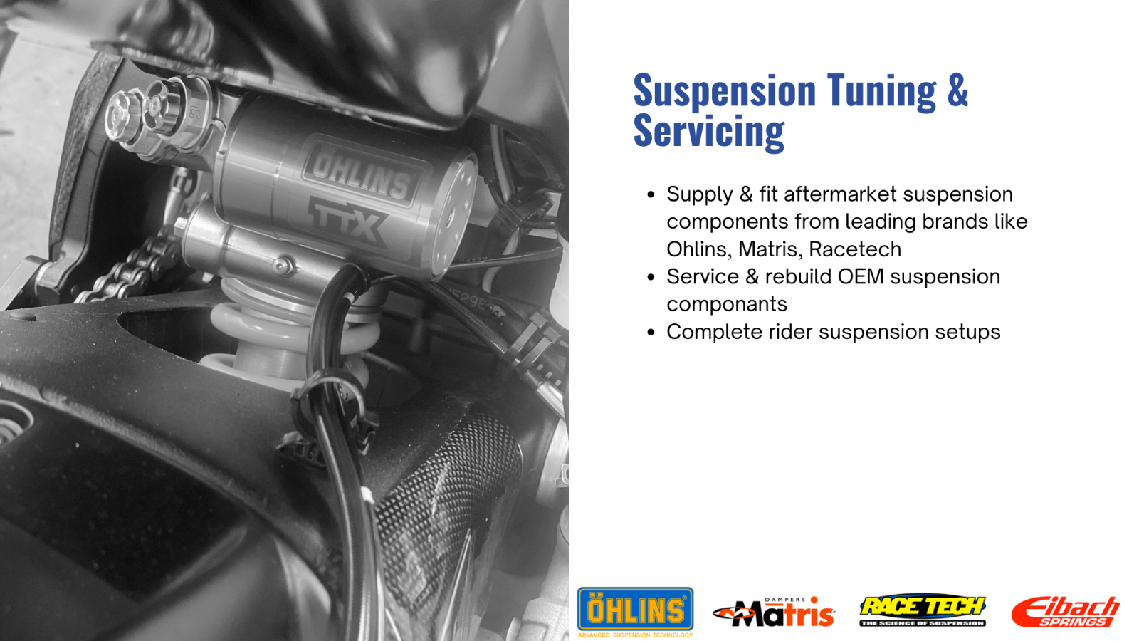 Suspension Tuning & Servicing  Supply & fit aftermarket suspension components from leading brands like Ohlins, Matris, Racetech Service & rebuild OEM suspension componants Complete rider suspension setups